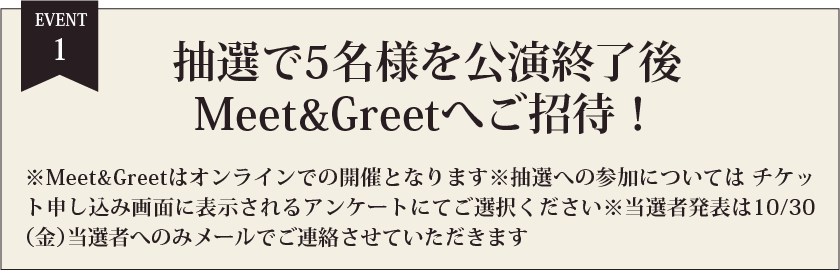 EVENT1 抽選で5名様を公演終了後Meet&Greetへご招待！