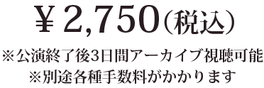 2,750円(税込) ※公演終了後3日間アーカイブ視聴可能 ※別途各種手数料がかかります