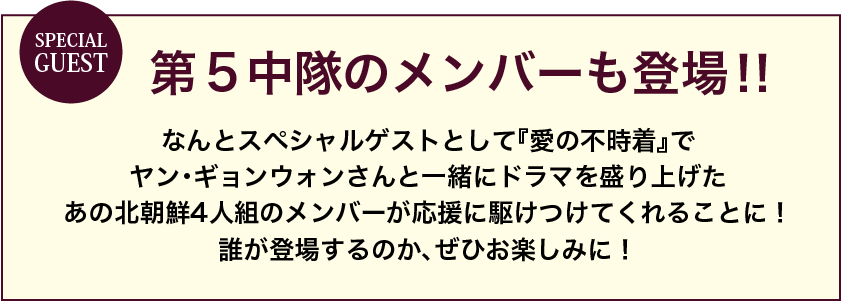 スペシャルゲストに第5中隊のメンバーも登場！なんとスペシャルゲストとして「愛の不時着」でヤン・ギョンウォンさんと一緒にドラマを盛り上げたあの北朝鮮4人組のメンバーが応援に駆けつけてくれることに！誰が登場するのか、ぜひお楽しみに！